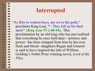 Interrupted 
“As flies to wanton boys, are we to the gods,” 
proclaims King Lear, “– They kill us for their 
sport" (King Lear IV.i.40-44). This 
proclamation by an old king who has just realized 
that everything he once held dear-- territory and 
power– has been stripped from him by his own 
flesh and blood– daughters Regan and Goneril– 
is said to have inspired the title of William 
Golding’s Nobel Prize winning novel, Lord of the 
Flies. 
