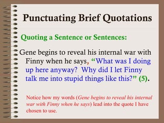 Punctuating Brief Quotations 
Quoting a Sentence or Sentences: 
Gene begins to reveal his internal war with 
Finny when he says, “What was I doing 
up here anyway? Why did I let Finny 
talk me into stupid things like this?” (5). 
Notice how my words (Gene begins to reveal his internal 
war with Finny when he says) lead into the quote I have 
chosen to use. 
 