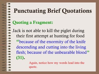 Punctuating Brief Quotations 
Quoting a Fragment: 
Jack is not able to kill the piglet during 
their first attempt at hunting for food 
“because of the enormity of the knife 
descending and cutting into the living 
flesh; because of the unbearable blood” 
(31). 
Again, notice how my words lead into the 
quote. 
 