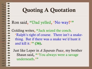 Quoting A Quotation 
Ron said, “Dad yelled, ‘No way!’” 
Golding writes, “Jack seized the conch. 
‘Ralph’s right of course. There isn’t a snake-thing. 
But if there was a snake we’d hunt it 
and kill it.’” (36). 
Just like Leper in A Separate Peace, my brother 
Shaun said, “‘You always were a savage 
underneath.’” 
 