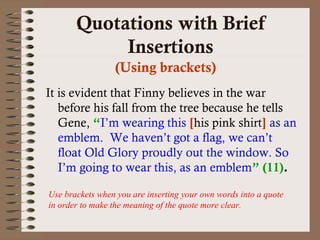 Quotations with Brief 
Insertions 
(Using brackets) 
It is evident that Finny believes in the war 
before his fall from the tree because he tells 
Gene, “I’m wearing this [his pink shirt] as an 
emblem. We haven’t got a flag, we can’t 
float Old Glory proudly out the window. So 
I’m going to wear this, as an emblem” (11). 
Use brackets when you are inserting your own words into a quote 
in order to make the meaning of the quote more clear. 
 