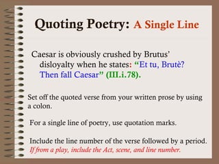 Quoting Poetry: A Single Line 
Caesar is obviously crushed by Brutus’ 
disloyalty when he states: “Et tu, Brutè? 
Then fall Caesar” (III.i.78). 
Set off the quoted verse from your written prose by using 
a colon. 
For a single line of poetry, use quotation marks. 
Include the line number of the verse followed by a period. 
If from a play, include the Act, scene, and line number. 
 