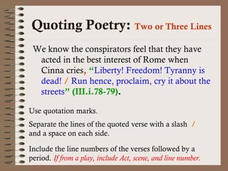 Quoting Poetry: Two or Three Lines 
We know the conspirators feel that they have 
acted in the best interest of Rome when 
Cinna cries, “Liberty! Freedom! Tyranny is 
dead! / Run hence, proclaim, cry it about the 
streets” (III.i.78-79). 
Use quotation marks. 
Separate the lines of the quoted verse with a slash / 
and a space on each side. 
Include the line numbers of the verses followed by a 
period. If from a play, include Act, scene, and line number. 
 