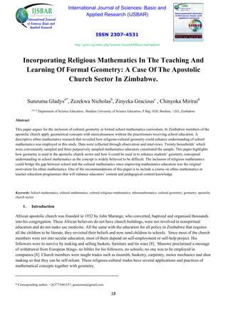 International Journal of Sciences: Basic and
Applied Research (IJSBAR)
ISSN 2307-4531
http://gssrr.org/index.php?journal=JournalOfBasicAndApplied
Incorporating Religious Mathematics In The Teaching And
Learning Of Formal Geometry: A Case Of The Apostolic
Church Sector In Zimbabwe.
Sunzuma Gladysa*
, Zezekwa Nicholasb
, Zinyeka Graciousc
, Chinyoka Miriraid
a,b,c,d
Department of Science Education, Bindura University of Science Education, P Bag 1020, Bindura, +263, Zimbabwe
Abstract
This paper argues for the inclusion of cultural geometry in formal school mathematics curriculum. In Zimbabwe members of the
apostolic church apply geometrical concepts with meticulousness without the practitioners receiving school education. A
descriptive ethno mathematics research that revealed how religious-cultural geometry could enhance understanding of school
mathematics was employed in this study. Data were collected through observation and interviews. Twenty households’ which
were conveniently sampled and three purposively sampled mathematics educators constituted the sample. This paper highlights
how geometry is used in the apostolic church sector and how it could be used in to enhance students’ geometry conceptual
understanding in school mathematics as the concept is widely believed to be difficult. The inclusion of religious mathematics
could bridge the gap between school and the cultural mathematics since improving mathematics education was the original
motivation for ethno mathematics. One of the recommendations of this paper is to include a course on ethno mathematics in
teacher education programmes that will enhance educators’ content and pedagogical content knowledge.
Keywords: School mathematics; cultural mathematics; cultural-religious mathematics; ethnomathematics; cultural geometry; geometry; apostolic
church sector
1. Introduction
African apostolic church was founded in 1932 by John Marange, who converted, baptized and organised thousands
into his congregation. These African believers do not have church buildings, were not involved in nonspiritual
education and do not make use medicine. All the same with the education for all policy in Zimbabwe that requires
all the children to be literate, they revisited their beliefs and now send children to schools. Since most of the church
members were not into secular education, most of them depend on self-employment or self-help project. His
followers were to survive by making and selling baskets, furniture and tin ware [8]. Masowe proclaimed a message
of withdrawal from European things- no bibles for his followers, no schools; no one was to be employed in
companies [8]. Church members were taught trades such as tinsmith, basketry, carpentry, motor mechanics and shoe
making so that they can be self-reliant. These religious-cultural trades have several applications and practices of
mathematical concepts together with geometry.
--------------------------------------------------------------------------
* Corresponding author. +263773401557, gsunzuma@gmail.com
18
 
