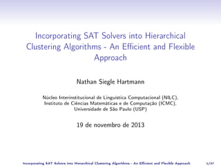 Incorporating SAT Solvers into Hierarchical
Clustering Algorithms - An Eﬃcient and Flexible
Approach
Nathan Siegle Hartmann
Núcleo Interinstitucional de Linguística Computacional (NILC),
Instituto de Ciências Matemáticas e de Computação (ICMC),
Universidade de São Paulo (USP)

19 de novembro de 2013

Incorporating SAT Solvers into Hierarchical Clustering Algorithms - An Eﬃcient and Flexible Approach

1/37

 