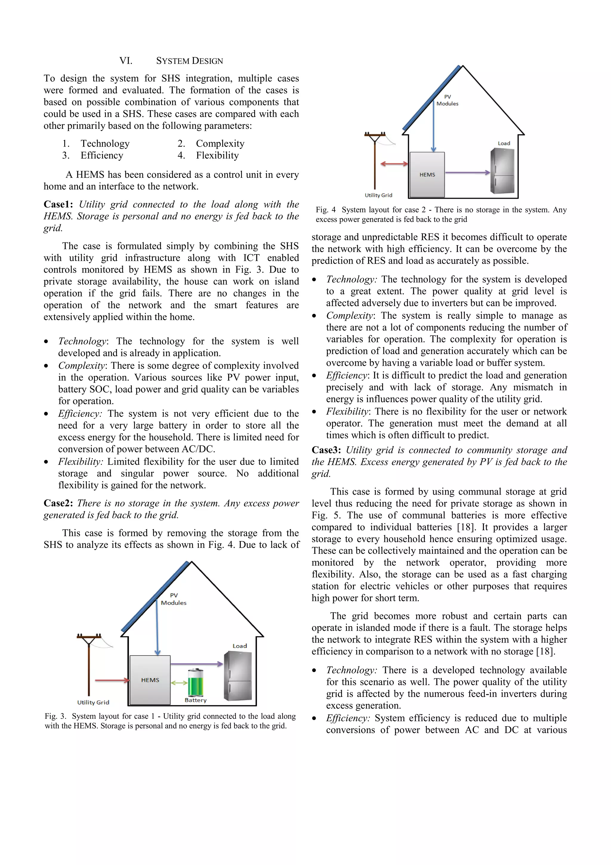 VI.

SYSTEM DESIGN

To design the system for SHS integration, multiple cases
were formed and evaluated. The formation of the cases is
based on possible combination of various components that
could be used in a SHS. These cases are compared with each
other primarily based on the following parameters:
1.
3.

Technology
Efficiency

2.
4.

Complexity
Flexibility

A HEMS has been considered as a control unit in every
home and an interface to the network.
Case1: Utility grid connected to the load along with the
HEMS. Storage is personal and no energy is fed back to the
grid.
The case is formulated simply by combining the SHS
with utility grid infrastructure along with ICT enabled
controls monitored by HEMS as shown in Fig. 3. Due to
private storage availability, the house can work on island
operation if the grid fails. There are no changes in the
operation of the network and the smart features are
extensively applied within the home.
• Technology: The technology for the system is well
developed and is already in application.
• Complexity: There is some degree of complexity involved
in the operation. Various sources like PV power input,
battery SOC, load power and grid quality can be variables
for operation.
• Efficiency: The system is not very efficient due to the
need for a very large battery in order to store all the
excess energy for the household. There is limited need for
conversion of power between AC/DC.
• Flexibility: Limited flexibility for the user due to limited
storage and singular power source. No additional
flexibility is gained for the network.
Case2: There is no storage in the system. Any excess power
generated is fed back to the grid.
This case is formed by removing the storage from the
SHS to analyze its effects as shown in Fig. 4. Due to lack of

Fig. 4 System layout for case 2 - There is no storage in the system. Any
excess power generated is fed back to the grid

storage and unpredictable RES it becomes difficult to operate
the network with high efficiency. It can be overcome by the
prediction of RES and load as accurately as possible.
• Technology: The technology for the system is developed
to a great extent. The power quality at grid level is
affected adversely due to inverters but can be improved.
• Complexity: The system is really simple to manage as
there are not a lot of components reducing the number of
variables for operation. The complexity for operation is
prediction of load and generation accurately which can be
overcome by having a variable load or buffer system.
• Efficiency: It is difficult to predict the load and generation
precisely and with lack of storage. Any mismatch in
energy is influences power quality of the utility grid.
• Flexibility: There is no flexibility for the user or network
operator. The generation must meet the demand at all
times which is often difficult to predict.
Case3: Utility grid is connected to community storage and
the HEMS. Excess energy generated by PV is fed back to the
grid.
This case is formed by using communal storage at grid
level thus reducing the need for private storage as shown in
Fig. 5. The use of communal batteries is more effective
compared to individual batteries [18]. It provides a larger
storage to every household hence ensuring optimized usage.
These can be collectively maintained and the operation can be
monitored by the network operator, providing more
flexibility. Also, the storage can be used as a fast charging
station for electric vehicles or other purposes that requires
high power for short term.
The grid becomes more robust and certain parts can
operate in islanded mode if there is a fault. The storage helps
the network to integrate RES within the system with a higher
efficiency in comparison to a network with no storage [18].

Fig. 3. System layout for case 1 - Utility grid connected to the load along
with the HEMS. Storage is personal and no energy is fed back to the grid.

• Technology: There is a developed technology available
for this scenario as well. The power quality of the utility
grid is affected by the numerous feed-in inverters during
excess generation.
• Efficiency: System efficiency is reduced due to multiple
conversions of power between AC and DC at various

 