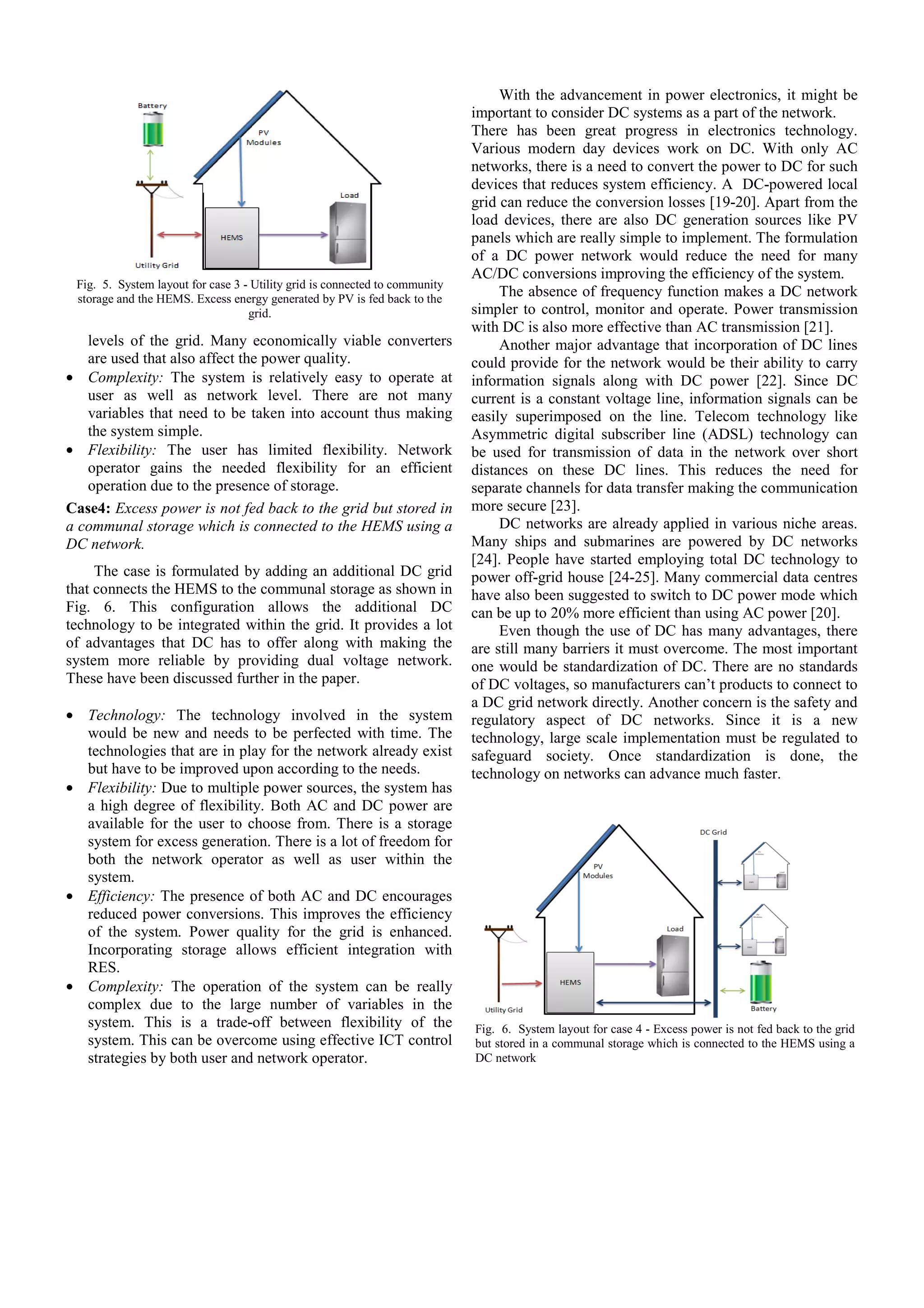 Fig. 5. System layout for case 3 - Utility grid is connected to community
storage and the HEMS. Excess energy generated by PV is fed back to the
grid.

levels of the grid. Many economically viable converters
are used that also affect the power quality.
• Complexity: The system is relatively easy to operate at
user as well as network level. There are not many
variables that need to be taken into account thus making
the system simple.
• Flexibility: The user has limited flexibility. Network
operator gains the needed flexibility for an efficient
operation due to the presence of storage.
Case4: Excess power is not fed back to the grid but stored in
a communal storage which is connected to the HEMS using a
DC network.
The case is formulated by adding an additional DC grid
that connects the HEMS to the communal storage as shown in
Fig. 6. This configuration allows the additional DC
technology to be integrated within the grid. It provides a lot
of advantages that DC has to offer along with making the
system more reliable by providing dual voltage network.
These have been discussed further in the paper.
• Technology: The technology involved in the system
would be new and needs to be perfected with time. The
technologies that are in play for the network already exist
but have to be improved upon according to the needs.
• Flexibility: Due to multiple power sources, the system has
a high degree of flexibility. Both AC and DC power are
available for the user to choose from. There is a storage
system for excess generation. There is a lot of freedom for
both the network operator as well as user within the
system.
• Efficiency: The presence of both AC and DC encourages
reduced power conversions. This improves the efficiency
of the system. Power quality for the grid is enhanced.
Incorporating storage allows efficient integration with
RES.
• Complexity: The operation of the system can be really
complex due to the large number of variables in the
system. This is a trade-off between flexibility of the
system. This can be overcome using effective ICT control
strategies by both user and network operator.

With the advancement in power electronics, it might be
important to consider DC systems as a part of the network.
There has been great progress in electronics technology.
Various modern day devices work on DC. With only AC
networks, there is a need to convert the power to DC for such
devices that reduces system efficiency. A DC-powered local
grid can reduce the conversion losses [19-20]. Apart from the
load devices, there are also DC generation sources like PV
panels which are really simple to implement. The formulation
of a DC power network would reduce the need for many
AC/DC conversions improving the efficiency of the system.
The absence of frequency function makes a DC network
simpler to control, monitor and operate. Power transmission
with DC is also more effective than AC transmission [21].
Another major advantage that incorporation of DC lines
could provide for the network would be their ability to carry
information signals along with DC power [22]. Since DC
current is a constant voltage line, information signals can be
easily superimposed on the line. Telecom technology like
Asymmetric digital subscriber line (ADSL) technology can
be used for transmission of data in the network over short
distances on these DC lines. This reduces the need for
separate channels for data transfer making the communication
more secure [23].
DC networks are already applied in various niche areas.
Many ships and submarines are powered by DC networks
[24]. People have started employing total DC technology to
power off-grid house [24-25]. Many commercial data centres
have also been suggested to switch to DC power mode which
can be up to 20% more efficient than using AC power [20].
Even though the use of DC has many advantages, there
are still many barriers it must overcome. The most important
one would be standardization of DC. There are no standards
of DC voltages, so manufacturers can’t products to connect to
a DC grid network directly. Another concern is the safety and
regulatory aspect of DC networks. Since it is a new
technology, large scale implementation must be regulated to
safeguard society. Once standardization is done, the
technology on networks can advance much faster.

Fig. 6. System layout for case 4 - Excess power is not fed back to the grid
but stored in a communal storage which is connected to the HEMS using a
DC network

 