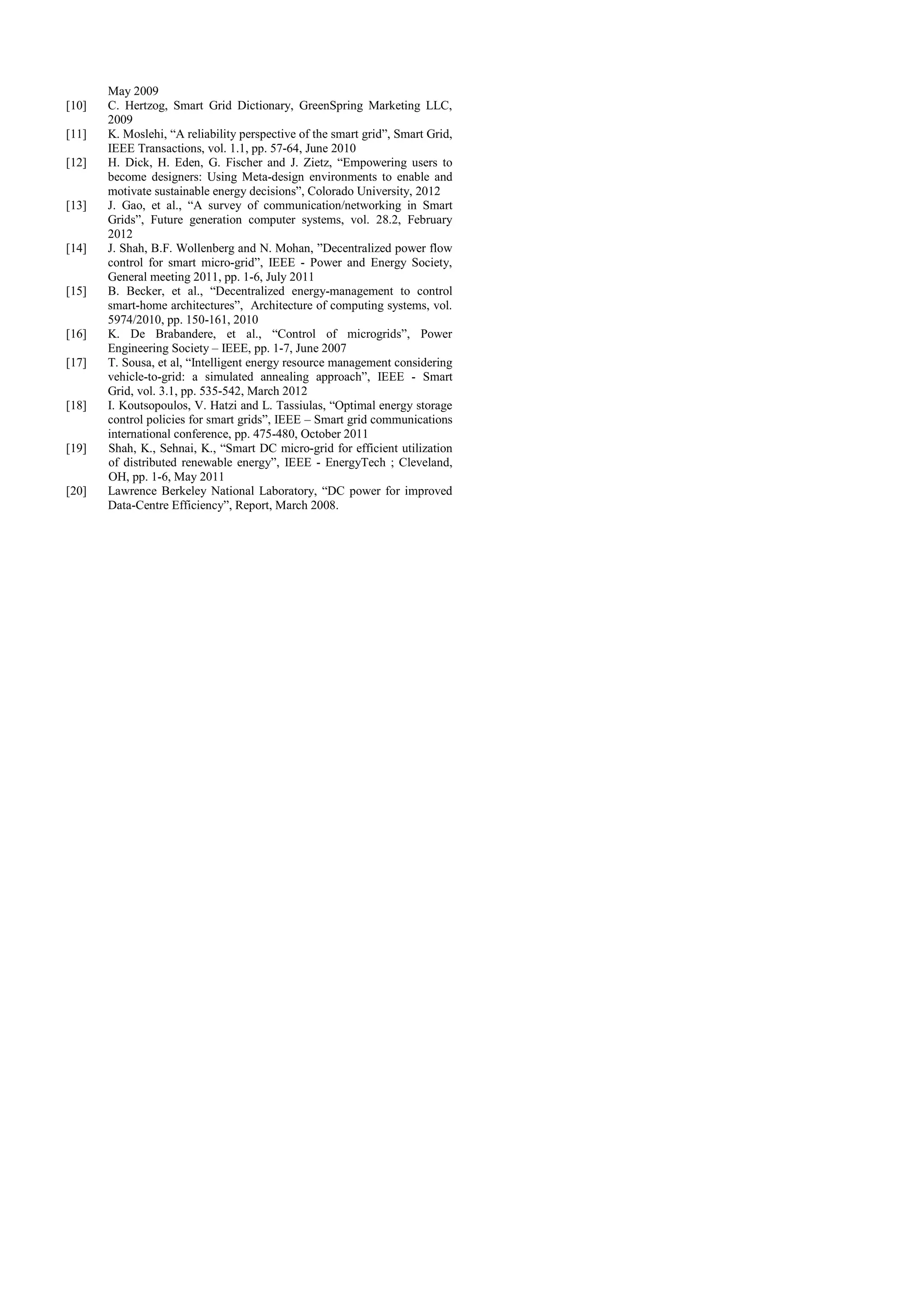 [10]
[11]
[12]
[13]
[14]
[15]
[16]
[17]
[18]
[19]
[20]

May 2009
C. Hertzog, Smart Grid Dictionary, GreenSpring Marketing LLC,
2009
K. Moslehi, “A reliability perspective of the smart grid”, Smart Grid,
IEEE Transactions, vol. 1.1, pp. 57-64, June 2010
H. Dick, H. Eden, G. Fischer and J. Zietz, “Empowering users to
become designers: Using Meta-design environments to enable and
motivate sustainable energy decisions”, Colorado University, 2012
J. Gao, et al., “A survey of communication/networking in Smart
Grids”, Future generation computer systems, vol. 28.2, February
2012
J. Shah, B.F. Wollenberg and N. Mohan, ”Decentralized power flow
control for smart micro-grid”, IEEE - Power and Energy Society,
General meeting 2011, pp. 1-6, July 2011
B. Becker, et al., “Decentralized energy-management to control
smart-home architectures”, Architecture of computing systems, vol.
5974/2010, pp. 150-161, 2010
K. De Brabandere, et al., “Control of microgrids”, Power
Engineering Society – IEEE, pp. 1-7, June 2007
T. Sousa, et al, “Intelligent energy resource management considering
vehicle-to-grid: a simulated annealing approach”, IEEE - Smart
Grid, vol. 3.1, pp. 535-542, March 2012
I. Koutsopoulos, V. Hatzi and L. Tassiulas, “Optimal energy storage
control policies for smart grids”, IEEE – Smart grid communications
international conference, pp. 475-480, October 2011
Shah, K., Sehnai, K., “Smart DC micro-grid for efficient utilization
of distributed renewable energy”, IEEE - EnergyTech ; Cleveland,
OH, pp. 1-6, May 2011
Lawrence Berkeley National Laboratory, “DC power for improved
Data-Centre Efficiency”, Report, March 2008.

 
