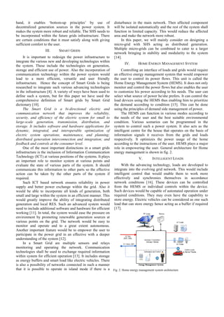 hand, it enables ‘bottom-up principl
les’ by use of
decentralized generation sources in the power system. It
makes the system more robust and reliable. The SHS needs to
.
be incorporated within the future grids in
nfrastructure. There
are certain conditions that it must satisfy along with giving
sufficient comfort to the user.
III.

SMART GRIDS

disturbance in the main netwo
ork. Then affected component
will be isolated automatically a the rest of the system shall
and
function in limited capacity. Th would reduce the affected
his
area and make the network more robust.
In this paper, we will ma
ainly consider on designing a
micro-grid with SHS acting as distributed generation.
g
Multiple micro-grids can be c
combined to cater to a larger
network bringing in stability a modularity to the system
and
[14].

er
It is important to redesign the powe infrastructure to
integrate the various new and developing technologies within
IV.
HOME ENERGY MANAGEMENT SYSTEM
the system. These include the technologies on generation,
storage and efficient use of power. Also th incorporation of
he
Controlling an interface of loads and grids would require
communication technology within the pow system would an effective energy managemen system that would empower
wer
nt
lead to a more efficient, versatile a
and user friendly the user to control its power f
flows. This unit is called the
infrastructure. Hence the concept of Sm Grids is being Home Energy Management Sys
mart
stem (HEMS). It does not only
researched to integrate such various advan
ncing technologies monitor and control the power f
flows but also enables the user
in the infrastructure [4]. A variety of ways have been used to to customize his power accordi to his needs. The user can
ing
define such a system, but for this paper we have used the select what source of power he/
/she prefers. It can control the
comprehensive definition of Smart grid by Smart Grid load devices using the HEMS t
ds
thus enabling him to prioritize
dictionary [10].
the demand according to cond
dition [15]. This can be done
The Smart Grid is a bi-directio
onal electric and using the principles of demand s management of power.
side
communication network that improves the reliability,
s
The HEMS can function in various modes according to
n
security, and efficiency of the electric sy
ystem for small to the needs of the user and the best suitable environmental
e
large-scale generation, transmission, distribution, and condition. Various scenarios can be programmed in the
re
er
storage. It includes software and hardwar applications for system to control such a powe system. It also acts as the
dynamic, integrated, and interoperable optimization of intelligent centre for the house that operates on the basis of
e
e
electric system operations, maintenance, and planning; information signals it receive from the grids and loads
es
distributed generation interconnection and integration; and respectively. It optimizes the power usage of the home
according to the instructions of the user. HEMS plays a major
feedback and controls at the consumer leve
el.
One of the most important distinction in a smart grids role in empowering the user. G
ns
General architecture for Home
infrastructure is the inclusion of Informatio Communication energy management is shown in fig. 2.
on
n
Technology (ICT) at various positions of th systems. It plays
he
V.
INTELL
LIGENT LOADS
an important role to monitor system at v
various points and
With the advancing techno
ology, loads are developed to
evaluate the state of various parts of the system. It should
d
communicate this information to other par so the effective integrate into the evolving grid network. This would include
rts
action can be taken by the other parts of the system if intelligent control that would enable them to work more
effectively and synchronies themselves in accordance
required.
se
Such ICT based network ensures re
eliability in power network conditions [16]. Thes devices can be controlled
supply and better power exchange within the grid. Also it from the HEMS or individual controls within the device.
n
would be able to incorporate all kinds o generation, both Such devices would be capable of automated operation under
of
y
small and large within the system in an effi
icient manner. This required conditions. They may even have the capability to
can
would greatly improve the ability of inte
egrating distributed store energy. Electric vehicles c be considered as one such
e
generation and local RES. Such an advan
nced system would load that can store energy hence acting as a buffer if required
need to include additional software and har
rdware for efficient [17].
working [11]. In total, the system would ea the pressure on
ase
environment by promoting renewable gen
neration sources at
various points on the grid. The network would be easy to
xtent autonomous.
monitor and operate and to a great ex
Another important feature would be to em
mpower the user to
participate in the power grid in an effect
tive with a deeper
understanding of the system [12].
In a Smart Grid are multiple se
ensors and relays
monitoring and operating the network Communication
k.
technologies shall be used to exchange required information
within system for efficient operation [13]. It includes storage
as energy buffers and smart load like elect vehicles. There
tric
is also a possibility of networks connected in such a manner
d
that it is possible to operate in island m
mode if there is a Fig. 2. Home energy management system architecture
m

 