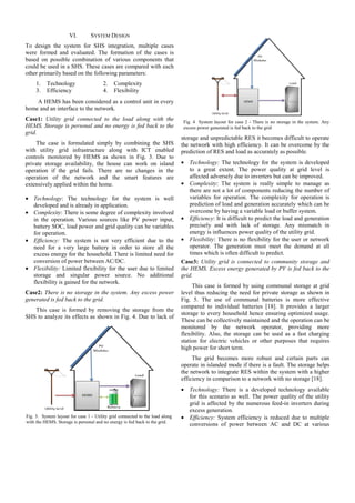 VI.

SYSTEM DESIGN

To design the system for SHS integration, multiple cases
were formed and evaluated. The formation of the cases is
based on possible combination of various components that
could be used in a SHS. These cases are compared with each
other primarily based on the following parameters:
1.
3.

Technology
Efficiency

2.
4.

Complexity
Flexibility

A HEMS has been considered as a control unit in every
home and an interface to the network.
Case1: Utility grid connected to the load along with the
HEMS. Storage is personal and no energy is fed back to the
grid.
The case is formulated simply by combining the SHS
with utility grid infrastructure along with ICT enabled
controls monitored by HEMS as shown in Fig. 3. Due to
private storage availability, the house can work on island
operation if the grid fails. There are no changes in the
operation of the network and the smart features are
extensively applied within the home.
• Technology: The technology for the system is well
developed and is already in application.
• Complexity: There is some degree of complexity involved
in the operation. Various sources like PV power input,
battery SOC, load power and grid quality can be variables
for operation.
• Efficiency: The system is not very efficient due to the
need for a very large battery in order to store all the
excess energy for the household. There is limited need for
conversion of power between AC/DC.
• Flexibility: Limited flexibility for the user due to limited
storage and singular power source. No additional
flexibility is gained for the network.
Case2: There is no storage in the system. Any excess power
generated is fed back to the grid.
This case is formed by removing the storage from the
SHS to analyze its effects as shown in Fig. 4. Due to lack of

Fig. 4 System layout for case 2 - There is no storage in the system. Any
excess power generated is fed back to the grid

storage and unpredictable RES it becomes difficult to operate
the network with high efficiency. It can be overcome by the
prediction of RES and load as accurately as possible.
• Technology: The technology for the system is developed
to a great extent. The power quality at grid level is
affected adversely due to inverters but can be improved.
• Complexity: The system is really simple to manage as
there are not a lot of components reducing the number of
variables for operation. The complexity for operation is
prediction of load and generation accurately which can be
overcome by having a variable load or buffer system.
• Efficiency: It is difficult to predict the load and generation
precisely and with lack of storage. Any mismatch in
energy is influences power quality of the utility grid.
• Flexibility: There is no flexibility for the user or network
operator. The generation must meet the demand at all
times which is often difficult to predict.
Case3: Utility grid is connected to community storage and
the HEMS. Excess energy generated by PV is fed back to the
grid.
This case is formed by using communal storage at grid
level thus reducing the need for private storage as shown in
Fig. 5. The use of communal batteries is more effective
compared to individual batteries [18]. It provides a larger
storage to every household hence ensuring optimized usage.
These can be collectively maintained and the operation can be
monitored by the network operator, providing more
flexibility. Also, the storage can be used as a fast charging
station for electric vehicles or other purposes that requires
high power for short term.
The grid becomes more robust and certain parts can
operate in islanded mode if there is a fault. The storage helps
the network to integrate RES within the system with a higher
efficiency in comparison to a network with no storage [18].

Fig. 3. System layout for case 1 - Utility grid connected to the load along
with the HEMS. Storage is personal and no energy is fed back to the grid.

• Technology: There is a developed technology available
for this scenario as well. The power quality of the utility
grid is affected by the numerous feed-in inverters during
excess generation.
• Efficiency: System efficiency is reduced due to multiple
conversions of power between AC and DC at various

 