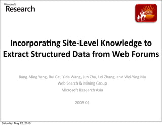 Incorpora(ng	
  Site-­‐Level	
  Knowledge	
  to	
  
Extract	
  Structured	
  Data	
  from	
  Web	
  Forums

            Jiang-­‐Ming	
  Yang,	
  Rui	
  Cai,	
  Yida	
  Wang,	
  Jun	
  Zhu,	
  Lei	
  Zhang,	
  and	
  Wei-­‐Ying	
  Ma
                                             Web	
  Search	
  &	
  Mining	
  Group
                                                 Microso=	
  Research	
  Asia


                                                             2009-­‐04



Saturday, May 22, 2010
 