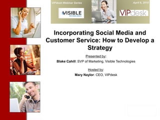 VIPdesk Webinar Series                               April 6, 2010


         Cover Slide


  Incorporating Social Media and
Customer Service: How to Develop a
             Strategy
                          Presented by:
    Blake Cahill: SVP of Marketing, Visible Technologies

                           Hosted by:
                 Mary Naylor: CEO, VIPdesk
 