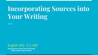 Incorporating Sources into
Your Writing
English 102 - C.J. Hill
Information is taken from Becoming
Rhetorical by Jodie Nicotra
 