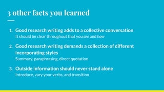3 other facts you learned
1. Good research writing adds to a collective conversation
It should be clear throughout that you are and how
2. Good research writing demands a collection of different
incorporating styles
Summary, paraphrasing, direct quotation
3. Outside information should never stand alone
Introduce, vary your verbs, and transition
 