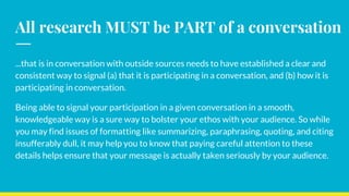 All research MUST be PART of a conversation
...that is in conversation with outside sources needs to have established a clear and
consistent way to signal (a) that it is participating in a conversation, and (b) how it is
participating in conversation.
Being able to signal your participation in a given conversation in a smooth,
knowledgeable way is a sure way to bolster your ethos with your audience. So while
you may find issues of formatting like summarizing, paraphrasing, quoting, and citing
insufferably dull, it may help you to know that paying careful attention to these
details helps ensure that your message is actually taken seriously by your audience.
 