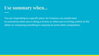 Use summary when...
You are responding to a specific piece: for instance, you would need
to summarize when you’re doing a review, or when you’re writing a letter to the
editor or composing something in response to some other composition.
 