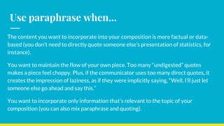 Use paraphrase when...
The content you want to incorporate into your composition is more factual or data-
based (you don’t need to directly quote someone else’s presentation of statistics, for
instance).
You want to maintain the flow of your own piece. Too many “undigested” quotes
makes a piece feel choppy. Plus, if the communicator uses too many direct quotes, it
creates the impression of laziness, as if they were implicitly saying, “Well, I’ll just let
someone else go ahead and say this.”
You want to incorporate only information that’s relevant to the topic of your
composition (you can also mix paraphrase and quoting).
 