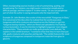 Often, incorporating sources involves a mix of summarizing, quoting, and
paraphrasing: For instance, you might quote a somewhat complicated or
difficult passage, and then explain it “in other words.” Or you can paraphrase
part of what the author is saying and quote only the important bits.
Example: Dr. John Bonbon, the curator of the new exhibit “Kangaroos in Glass,”
first conceived of the idea when he realized that the world associated
kangaroos with dirty creatures who bound across the Outback or get into
“kangaroo boxing matches,” which are filmed and uploaded to YouTube by
curious bystanders. It was his intention to highlight kangaroos’ more elegant
characteristics. “These animals are really quite graceful, even delicate,” he
explains in the exhibit brochure. “I wanted to show that they’re more than just
silly, goofy creatures with pouches and big tails.” The exhibit features life-sized
sculptures of kangaroos composed in transparent materials from glass to
glycerin.
 