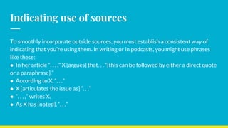 Indicating use of sources
To smoothly incorporate outside sources, you must establish a consistent way of
indicating that you’re using them. In writing or in podcasts, you might use phrases
like these:
● In her article “. . . ,” X [argues] that. . . “[this can be followed by either a direct quote
or a paraphrase].”
● According to X, “. . .”
● X [articulates the issue as] “. . .”
● “. . . ,” writes X.
● As X has [noted], “. . .”
 