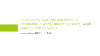Incorporating Syntactic and Semantic
Information in Word Embeddings using Graph
Convolutional Networks
meshidenn @ACL2019網羅的サーベイ報告会
 