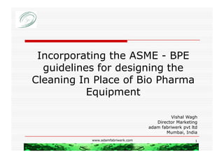 Incorporating the ASME - BPE
  guidelines for designing the
Cleaning In Place of Bio Pharma
           Equipment

                                             Vishal Wagh
                                      Director Marketing
                                   adam fabriwerk pvt ltd
                                          Mumbai, India
           www.adamfabriwerk.com                        1
 