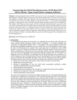 Incorporating the Global Warming Issue into a KTSP-Based ELT
Mierza Miranti - Sugar Group Schools, Lampung, Indonesia
Abstract - Teaching English based on KTSP can be made to be more meaningful by integrating issues
that hopefully will make students having more than the knowledge about it but also an awareness on
what happens worldwide. This paper, therefore, describes the steps of integrating the issue of global
warming into the lesson by not only taking one side but both sides, i.e. ones believing that global
warming is coming and the others who believe that the global warming cannot be proven scientifically.
The students, who belong to science major, will take a stand after having themselves exposed to a lot
of research and literatures that will support them to support their opinion and argue others in a debate
using the expressions learnt. It is expected that they will also develop their critical mind since the
activities are selected to encourage students to discover, explore, extend, and communicate their own
values, adjustments, opinions, and even arguments, while listening to other people’s point of view as a
practice of respect. Finally, a teaching reflection is put at the end of the paper to be considered for the
next teaching practice.
Keyword: Global Warming issues, KTSP, ELT
1. Introduction
As an English teacher whose one of the roles is to implement the curriculum in the classroom, the
writer considers KTSP (Kurikulum Tingkat Satuan Pendidikan) – or literally translated into
Curriculum on Independent Education Unit – to be applied in the national education system, has
actually given appropriate possibilities for her to really make use of the guideline in order to give
the most of the learning for the students. She would agree that it is beneficial to have KTSP
because it gives her a complete autonomy more than the required standard. At the same time she
tried to accomplish one of the goals set in the curriculum with the class, the integration of global
issues also occur and amazingly achieving beyond language learning itself. As for English as a
language, the level of flexibility is even higher since the entity delivered in the classroom is, of
course, language: a mean of communication. Thus, by recognizing the function, language teachers
can give more than the knowledge and skills. They also can take part as the ones to produce
responsible global citizens who have the following characteristics as defined in Oxfam (2006):
 Being aware of the wider world and has a sense of their own role as a world citizen;
 Respecting and valuing diversity;
 Having an understanding of how the world works economically, politically, socially,
culturally, technologically, and environmentally;
 Being outraged by social injustice;
 Participating in and contributes to the community at a range of levels from local to global;
 Willing to act to make the world a more sustainable place;
 Taking responsibility for their actions.
The issue to be integrated in the classroom is global warming since it is considered debatable from
the first time it is proposed as a term (Crane, 1997). One side considers this issue to be considered
scientifically, morally, and even politically correct, while the other considers it as a scam since the
data is not considered valid. Each side argues that the opposing groups want to take advantage over
the issue. Thus, students as citizens are expected to see using a “bird’s eyes-view” in objectively
criticizing this topic. Therefore, in doing the process, students will do some research as their
inquiry learning process. The other reason is because the practices itself are conducted in 3 English
classes of 12 graders majoring in science. These students are expected to use their prior knowledge
based on their major: science.

 