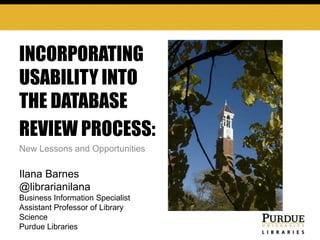INCORPORATING
USABILITY INTO
THE DATABASE
REVIEW PROCESS::
NEW LESSONS AND
POSSIBILITIES
Ilana Barnes

New Lessons and Opportunities

@librarianilana
Business Information Specialist
Assistant Professor of Library
Science
Purdue Libraries

 
