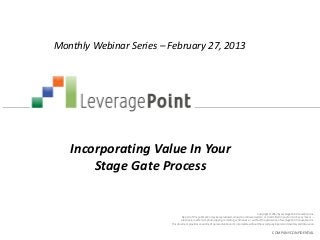 Monthly Webinar Series – February 27, 2013




   Incorporating Value In Your
       Stage Gate Process


                                                                                                         Copyright © 2012 by LeveragePoint Innovations Inc.
                                  No part of this publication may be reproduced, stored in a retrieval system, or transmitted in any form or by any means —
                                 electronic, mechanical, photocopying, recording, or otherwise — without the permission of LeveragePoint Innovations Inc.
                         This document provides an outline of a presentation and is incomplete without the accompanying oral commentary and discussion.


                                                                                                                    COMPANY CONFIDENTIAL
 