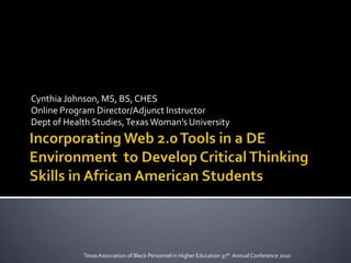 Incorporating Web 2.0 Tools in a DE Environment  to Develop Critical Thinking Skills in African American Students Cynthia Johnson, MS, BS, CHES Online Program Director/Adjunct Instructor Dept of Health Studies, Texas Woman’s University Texas Association of Black Personnel in Higher Education 37th  Annual Conference 2010 