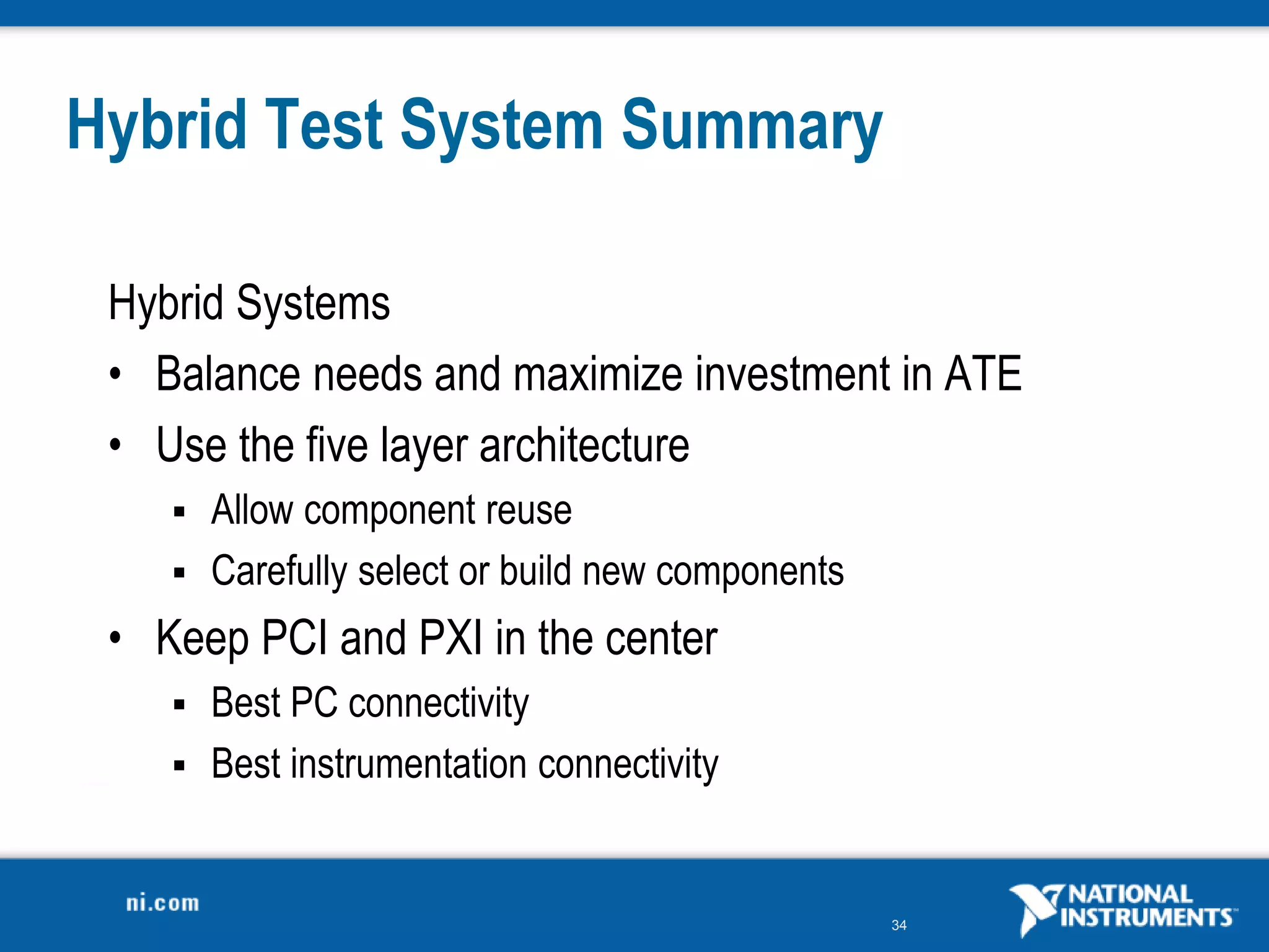 34
Hybrid Test System Summary
Hybrid Systems
• Balance needs and maximize investment in ATE
• Use the five layer architecture
 Allow component reuse
 Carefully select or build new components
• Keep PCI and PXI in the center
 Best PC connectivity
 Best instrumentation connectivity
 
