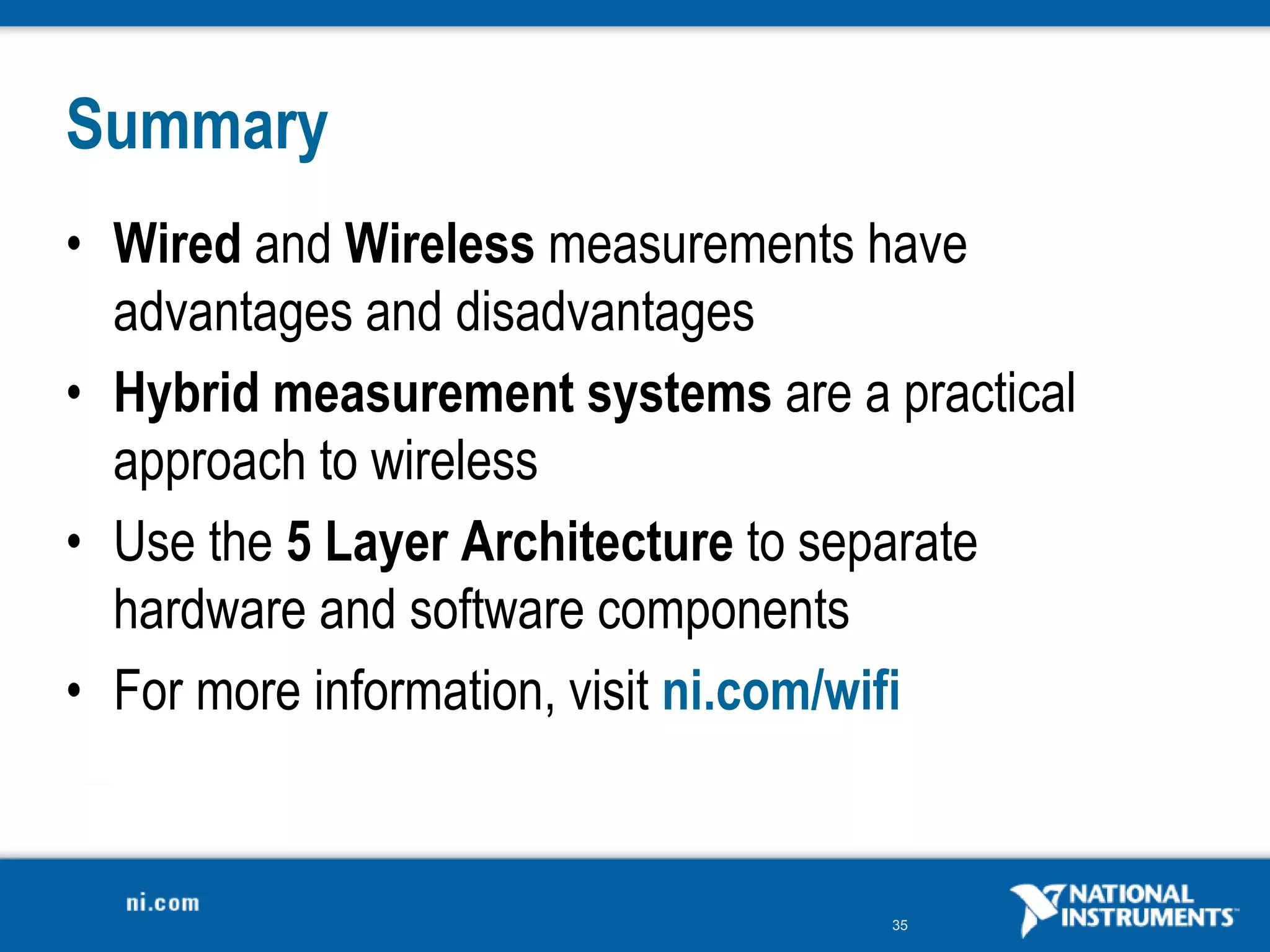35
Summary
• Wired and Wireless measurements have
advantages and disadvantages
• Hybrid measurement systems are a practical
approach to wireless
• Use the 5 Layer Architecture to separate
hardware and software components
• For more information, visit ni.com/wifi
 