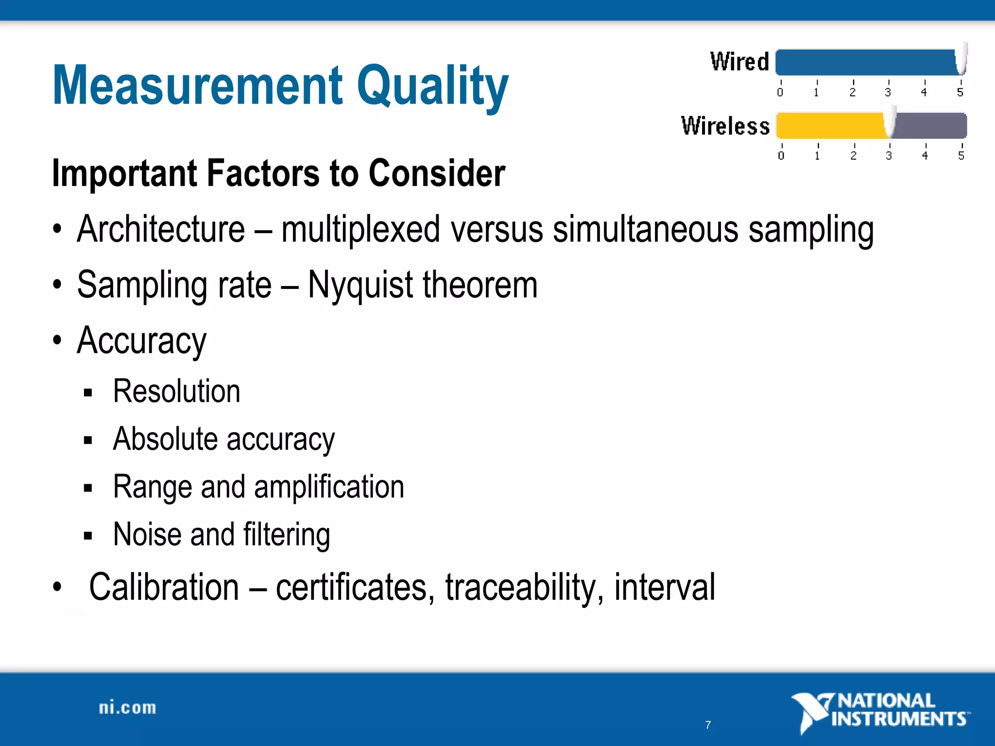 7
Measurement Quality
Important Factors to Consider
• Architecture – multiplexed versus simultaneous sampling
• Sampling rate – Nyquist theorem
• Accuracy
 Resolution
 Absolute accuracy
 Range and amplification
 Noise and filtering
• Calibration – certificates, traceability, interval
 