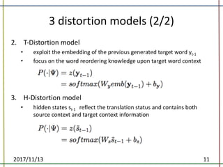 3	distortion	models	(2/2)
1. fafda
2. T-Distortion	model	
• exploit	the	embedding	of	the	previous	generated	target	word	yt-1
• focus	on	the	word	reordering	knowledge	upon	target	word	context	
3. H-Distortion	model	
• hidden	states	st-1 reflect	the	translation	status	and	contains	both	
source	context	and	target	context	information	
2017/11/13 11
 