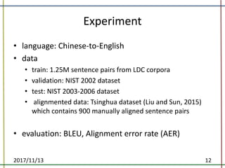 Experiment
• language:	Chinese-to-English
• data
• train:	1.25M	sentence	pairs	from	LDC	corpora	
• validation:	NIST	2002	dataset	
• test:	NIST	2003-2006	dataset	
• alignmented data:	Tsinghua	dataset	(Liu	and	Sun,	2015)	
which	contains	900	manually	aligned	sentence	pairs	
• evaluation:	BLEU,	Alignment	error	rate	(AER)
2017/11/13 12
 