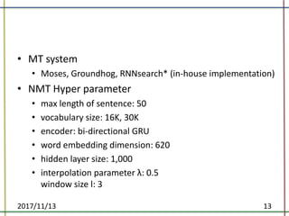 • MT	system
• Moses,	Groundhog,	RNNsearch*	(in-house	implementation)
• NMT	Hyper	parameter
• max	length	of	sentence:	50
• vocabulary	size:	16K,	30K
• encoder:	bi-directional	GRU
• word	embedding	dimension:	620
• hidden	layer	size:	1,000
• interpolation	parameter	λ:	0.5
window	size	l:	3	
2017/11/13 13
 