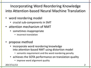 Incorporating	Word	Reordering	Knowledge
into	Attention-based	Neural	Machine	Translation
• word	reordering	model
• crucial	sub-components	in	SMT
• attention	mechanism	of	NMT
• sometimes	inappropriate
• incorrect	translation
• propose	method
• incorporate	word	reordering	knowledge
into	attention-based	NMT	using	distortion	model
• semantic	requirement	and	the	word	reordering	penalty	
• achieves	the	SOTA	performance	on	translation	quality	
• improve	word	alignment	quality
2017/11/13 2
 