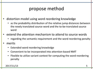 propose	method
• distortion	model	using	word	reordering	knowledge
• as	the	probability	distribution	of	the	relative	jump	distances	between	
the	newly	translated	source	word	and	the	to-be-translated	source	
word	
• extend	the	attention	mechanism	to	attend	to	source	words
• regarding	the	semantic	requirement	and	the	word	reordering	penalty	
• merits
• Extended	word	reordering	knowledge	
• Convenient	to	be	incorporated	into	attention-based	NMT	
• Flexible	to	utilize	variant	context	for	computing	the	word	reordering	
penalty	
2017/11/13 5
 