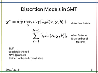 Distortion	Models	in	SMT	
2017/11/13 6
distortion	feature
other	features
N:	a	number	of	
features
SMT
sepalately trained
NMT	(propose)
trained	in	the	end-to-end	style
 