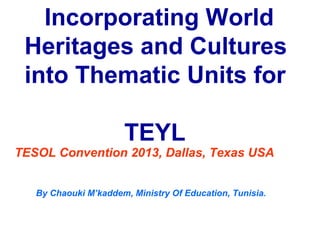Incorporating World
 Heritages and Cultures
 into Thematic Units for

                      TEYL
TESOL Convention 2013, Dallas, Texas USA


   By Chaouki M’kaddem, Ministry Of Education, Tunisia.
 