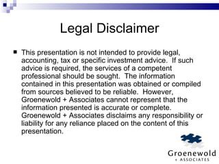 Legal Disclaimer This presentation is not intended to provide legal, accounting, tax or specific investment advice.  If such advice is required, the services of a competent professional should be sought.  The information contained in this presentation was obtained or compiled from sources believed to be reliable.  However, Groenewold + Associates cannot represent that the information presented is accurate or complete.  Groenewold + Associates disclaims any responsibility or liability for any reliance placed on the content of this presentation. 
