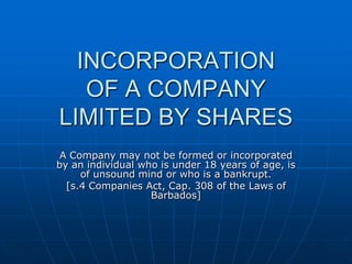 INCORPORATIONOF A COMPANYLIMITED BY SHARES A Company may not be formed or incorporated by an individual who is under 18 years of age, is of unsound mind or who is a bankrupt. [s.4 Companies Act, Cap. 308 of the Laws of Barbados] 
