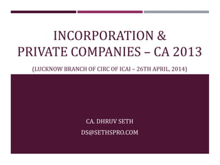 INCORPORATION &
PRIVATE COMPANIES – CA 2013
(LUCKNOW BRANCH OF CIRC OF ICAI – 26TH APRIL, 2014)
CA. DHRUV SETH
DS@SETHSPRO.COM
 