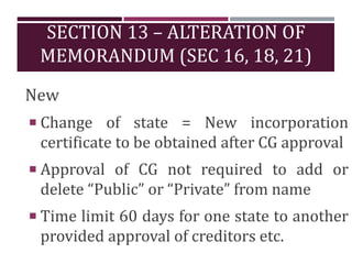 SECTION 13 – ALTERATION OF
MEMORANDUM (SEC 16, 18, 21)
New
 Change of state = New incorporation
certificate to be obtained after CG approval
 Approval of CG not required to add or
delete “Public” or “Private” from name
 Time limit 60 days for one state to another
provided approval of creditors etc.
 
