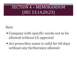 SECTION 4 – MEMORANDUM
(SEC 13,14,20,23)
New
 Company with specific words not to be
allowed without CG approval
 Act prescribes name is valid for 60 days
without any furtherance allowed
 