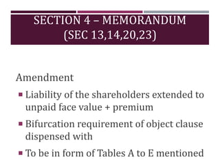 SECTION 4 – MEMORANDUM
(SEC 13,14,20,23)
Amendment
 Liability of the shareholders extended to
unpaid face value + premium
 Bifurcation requirement of object clause
dispensed with
 To be in form of Tables A to E mentioned
 