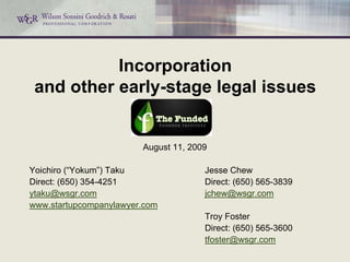 Incorporation
 and other early-stage legal issues


                        August 11, 2009

Yoichiro (“Yokum”) Taku               Jesse Chew
Direct: (650) 354-4251                Direct: (650) 565-3839
ytaku@wsgr.com                        jchew@wsgr.com
www.startupcompanylawyer.com
                                      Troy Foster
                                      Direct: (650) 565-3600
                                      tfoster@wsgr.com
 