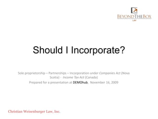Should I Incorporate? Sole proprietorship – Partnerships – Incorporation under Companies Act (Nova Scotia) -  Income Tax Act (Canada) Prepared for a presentation at DEMOhub,  November 16, 2009 Christian Weisenburger Law, Inc. 