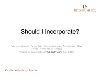 Should I Incorporate?
Sole proprietorship – Partnerships – Incorporation under Companies Act (Nova
Scotia) - Income Tax Act (Canada)
Prepared for a presentation at Hub South Shore, May 9, 2013
Christian Weisenburger Law, Inc.
 