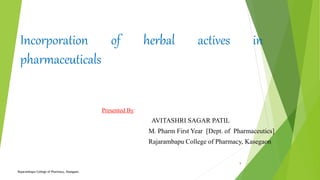 Incorporation of herbal actives in
pharmaceuticals
Presented By:
AVITASHRI SAGAR PATIL
M. Pharm First Year [Dept. of Pharmaceutics]
Rajarambapu College of Pharmacy, Kasegaon.
Rajarambapu College of Pharmacy, Kasegaon.
1
 