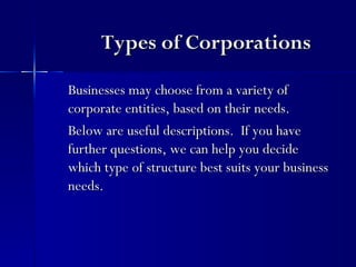 Types of Corporations

Businesses may choose from a variety of
corporate entities, based on their needs.
Below are useful descriptions. If you have
further questions, we can help you decide
which type of structure best suits your business
needs.
 